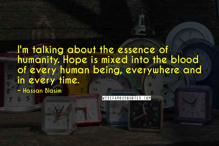 Hassan Blasim Quotes: I'm talking about the essence of humanity. Hope is mixed into the blood of every human being, everywhere and in every time.
