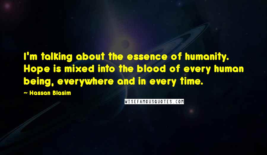 Hassan Blasim Quotes: I'm talking about the essence of humanity. Hope is mixed into the blood of every human being, everywhere and in every time.