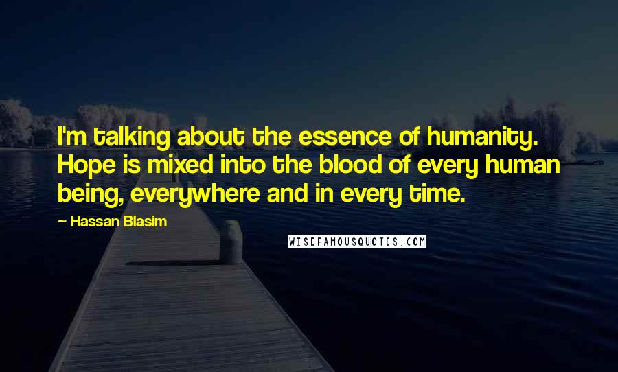 Hassan Blasim Quotes: I'm talking about the essence of humanity. Hope is mixed into the blood of every human being, everywhere and in every time.