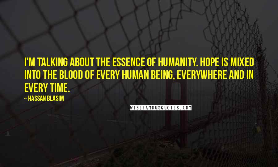 Hassan Blasim Quotes: I'm talking about the essence of humanity. Hope is mixed into the blood of every human being, everywhere and in every time.