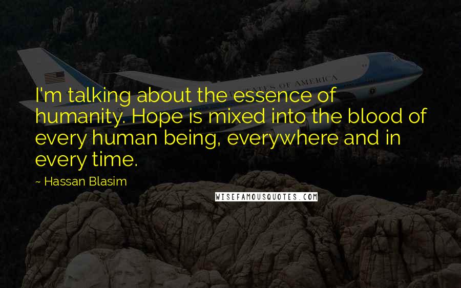 Hassan Blasim Quotes: I'm talking about the essence of humanity. Hope is mixed into the blood of every human being, everywhere and in every time.