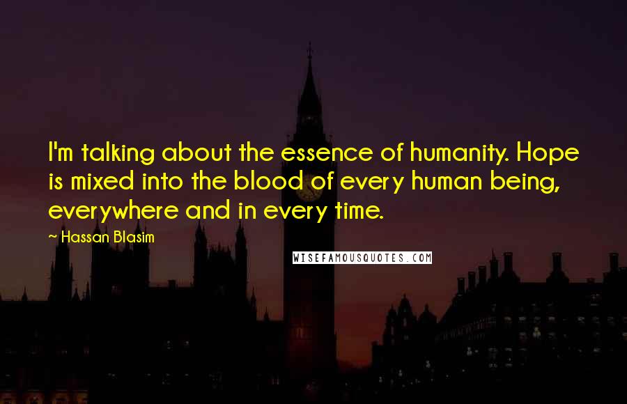 Hassan Blasim Quotes: I'm talking about the essence of humanity. Hope is mixed into the blood of every human being, everywhere and in every time.