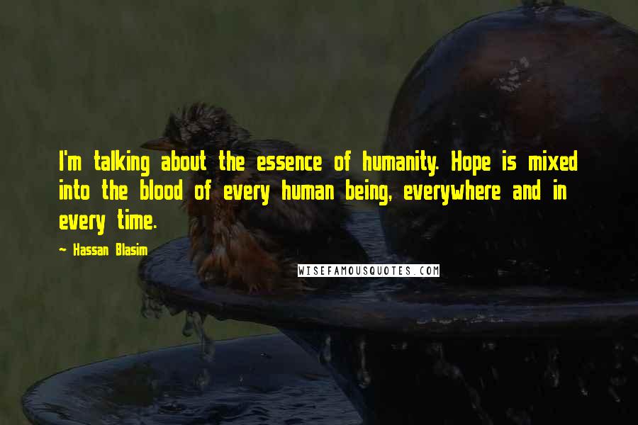 Hassan Blasim Quotes: I'm talking about the essence of humanity. Hope is mixed into the blood of every human being, everywhere and in every time.