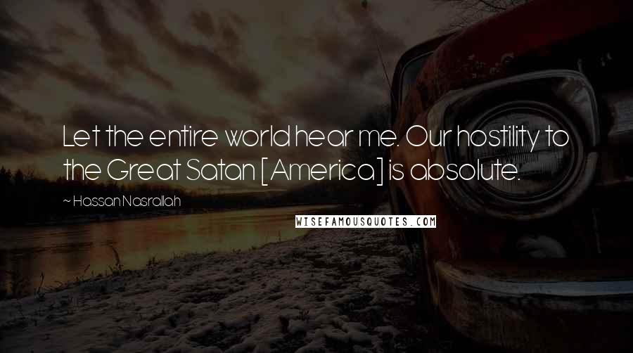 Hassan Nasrallah Quotes: Let the entire world hear me. Our hostility to the Great Satan [America] is absolute.