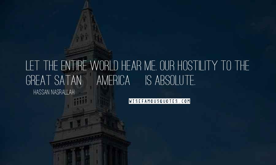 Hassan Nasrallah Quotes: Let the entire world hear me. Our hostility to the Great Satan [America] is absolute.