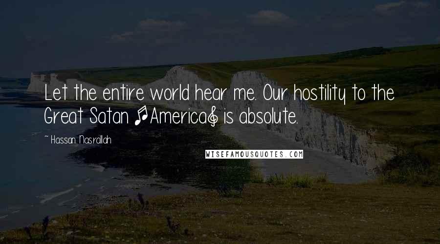 Hassan Nasrallah Quotes: Let the entire world hear me. Our hostility to the Great Satan [America] is absolute.