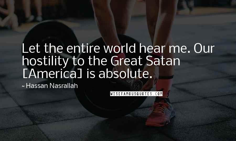 Hassan Nasrallah Quotes: Let the entire world hear me. Our hostility to the Great Satan [America] is absolute.