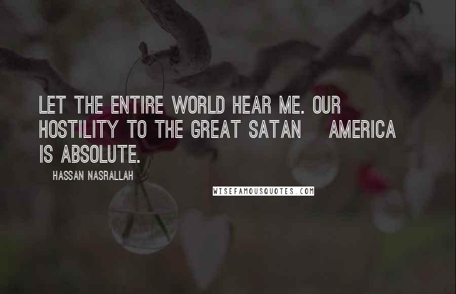 Hassan Nasrallah Quotes: Let the entire world hear me. Our hostility to the Great Satan [America] is absolute.