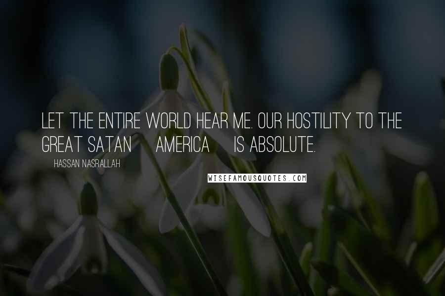 Hassan Nasrallah Quotes: Let the entire world hear me. Our hostility to the Great Satan [America] is absolute.