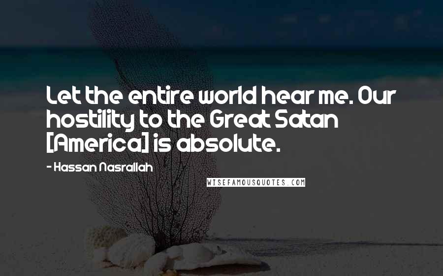 Hassan Nasrallah Quotes: Let the entire world hear me. Our hostility to the Great Satan [America] is absolute.