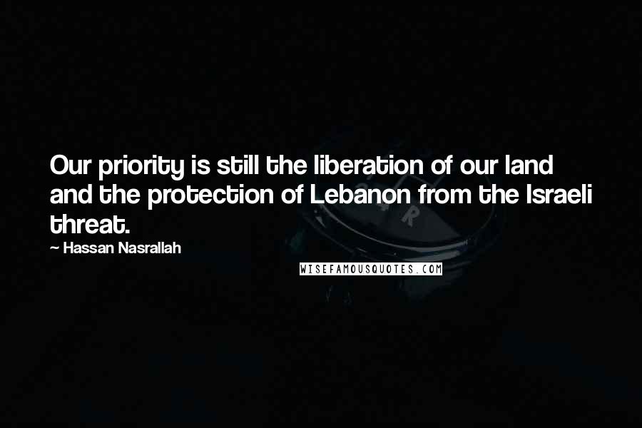 Hassan Nasrallah Quotes: Our priority is still the liberation of our land and the protection of Lebanon from the Israeli threat.