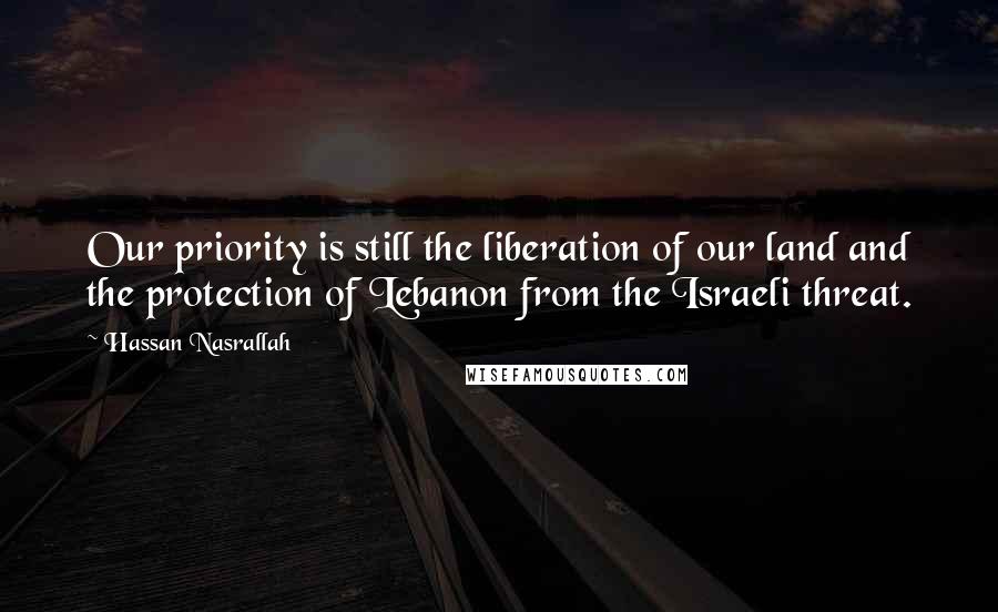 Hassan Nasrallah Quotes: Our priority is still the liberation of our land and the protection of Lebanon from the Israeli threat.