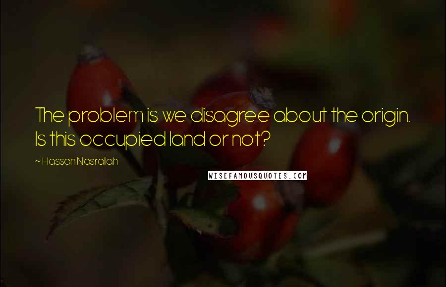 Hassan Nasrallah Quotes: The problem is we disagree about the origin. Is this occupied land or not?