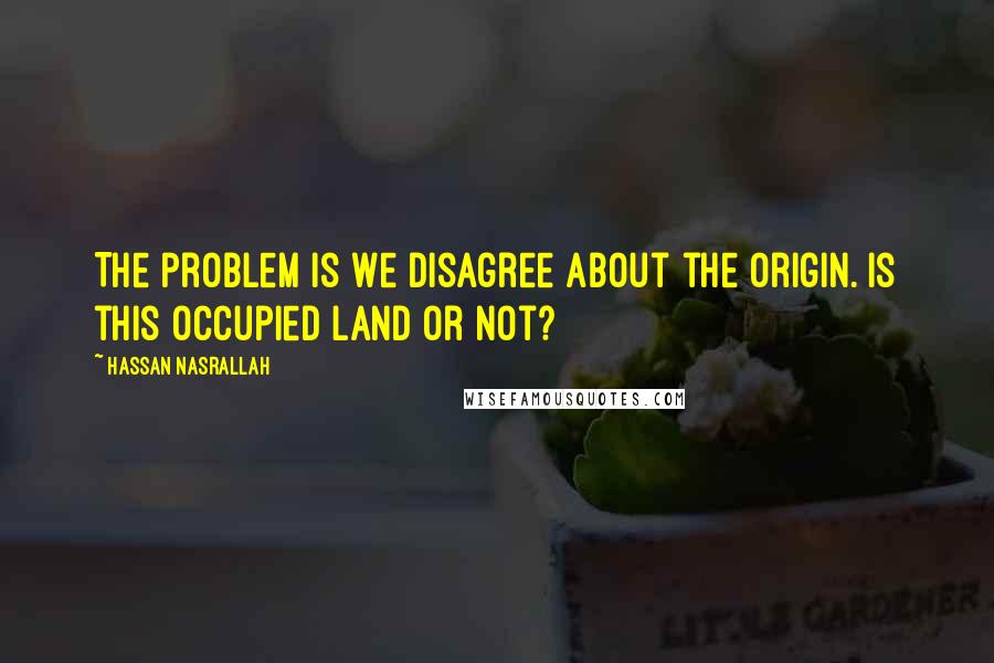 Hassan Nasrallah Quotes: The problem is we disagree about the origin. Is this occupied land or not?