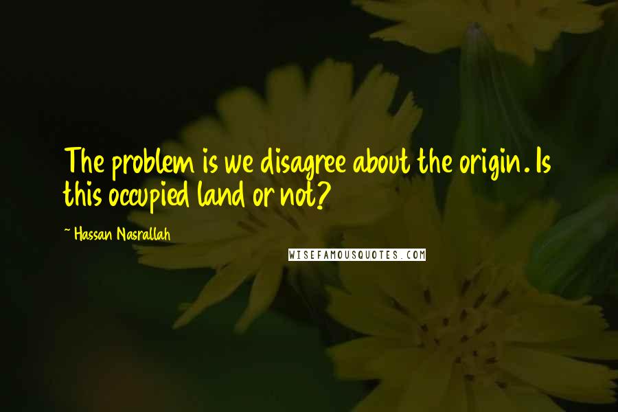 Hassan Nasrallah Quotes: The problem is we disagree about the origin. Is this occupied land or not?