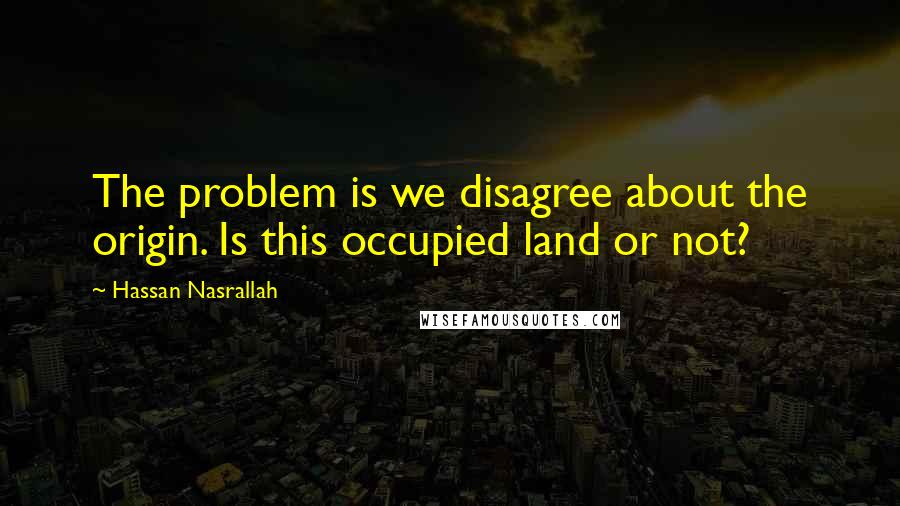 Hassan Nasrallah Quotes: The problem is we disagree about the origin. Is this occupied land or not?