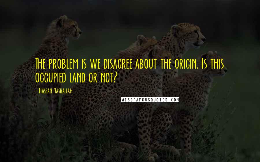 Hassan Nasrallah Quotes: The problem is we disagree about the origin. Is this occupied land or not?