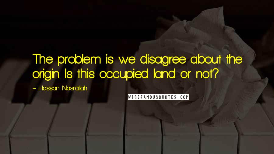 Hassan Nasrallah Quotes: The problem is we disagree about the origin. Is this occupied land or not?