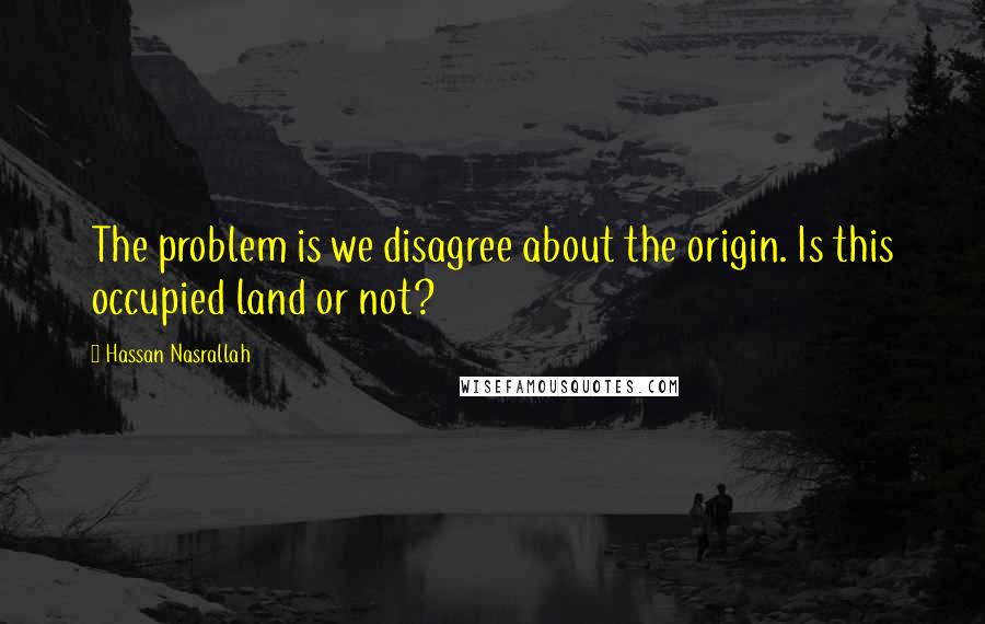 Hassan Nasrallah Quotes: The problem is we disagree about the origin. Is this occupied land or not?