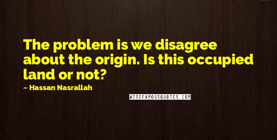 Hassan Nasrallah Quotes: The problem is we disagree about the origin. Is this occupied land or not?