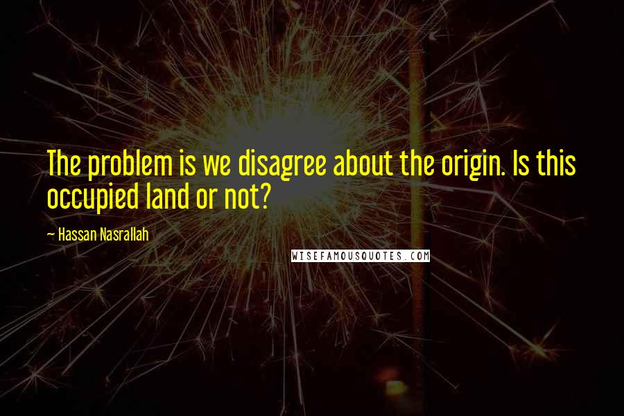 Hassan Nasrallah Quotes: The problem is we disagree about the origin. Is this occupied land or not?