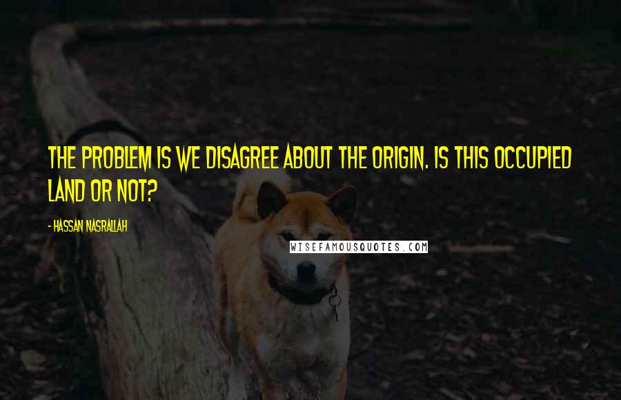 Hassan Nasrallah Quotes: The problem is we disagree about the origin. Is this occupied land or not?