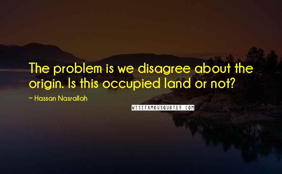 Hassan Nasrallah Quotes: The problem is we disagree about the origin. Is this occupied land or not?