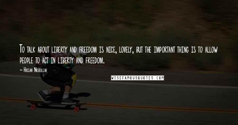 Hassan Nasrallah Quotes: To talk about liberty and freedom is nice, lovely, but the important thing is to allow people to act in liberty and freedom.