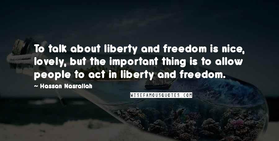 Hassan Nasrallah Quotes: To talk about liberty and freedom is nice, lovely, but the important thing is to allow people to act in liberty and freedom.