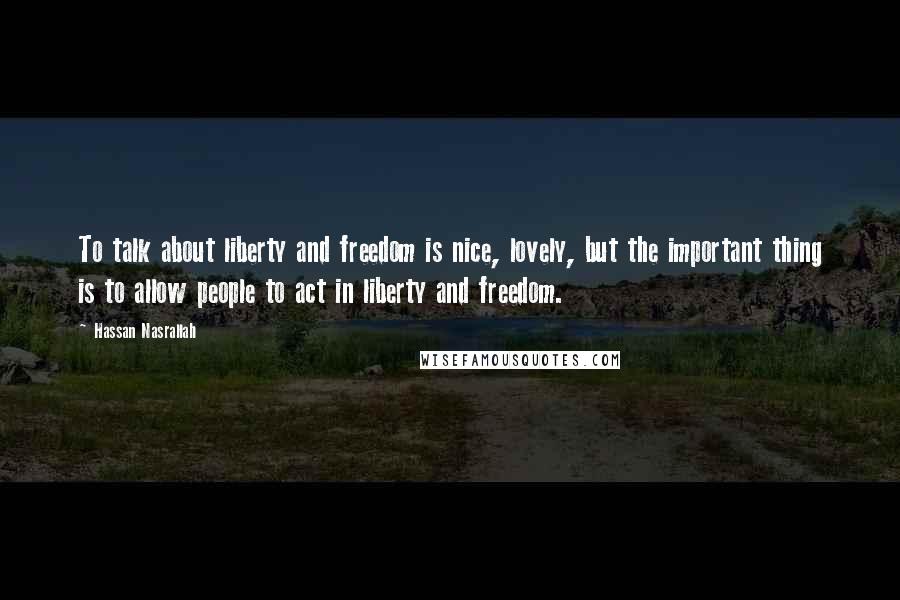 Hassan Nasrallah Quotes: To talk about liberty and freedom is nice, lovely, but the important thing is to allow people to act in liberty and freedom.