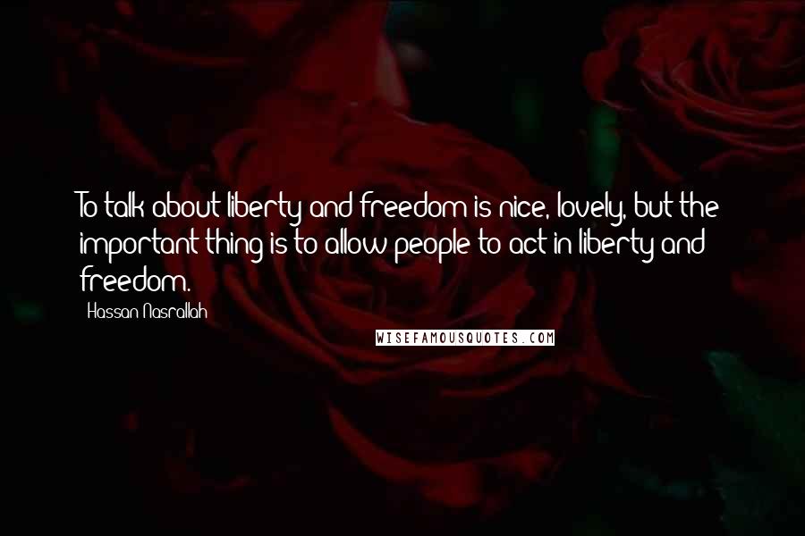 Hassan Nasrallah Quotes: To talk about liberty and freedom is nice, lovely, but the important thing is to allow people to act in liberty and freedom.