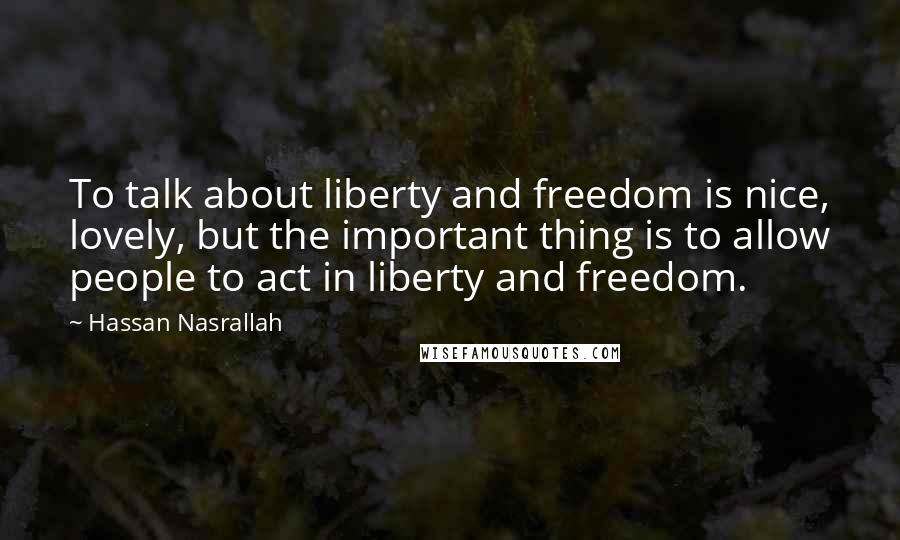 Hassan Nasrallah Quotes: To talk about liberty and freedom is nice, lovely, but the important thing is to allow people to act in liberty and freedom.