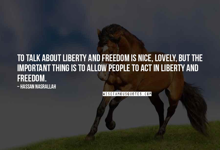 Hassan Nasrallah Quotes: To talk about liberty and freedom is nice, lovely, but the important thing is to allow people to act in liberty and freedom.