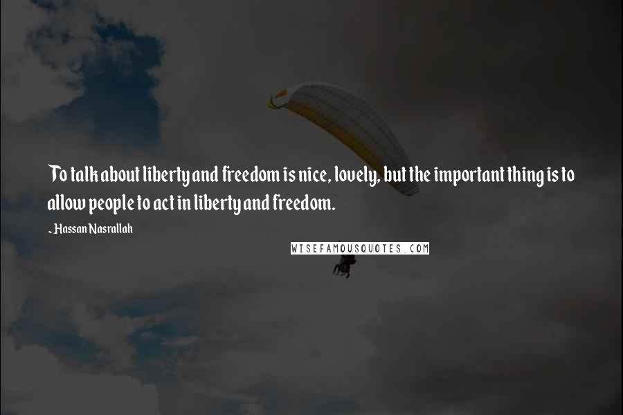 Hassan Nasrallah Quotes: To talk about liberty and freedom is nice, lovely, but the important thing is to allow people to act in liberty and freedom.