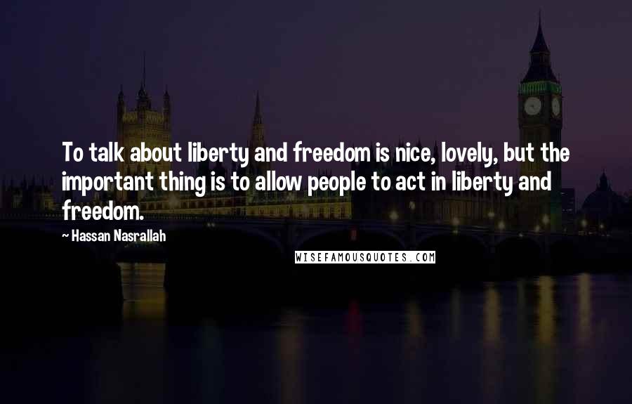 Hassan Nasrallah Quotes: To talk about liberty and freedom is nice, lovely, but the important thing is to allow people to act in liberty and freedom.