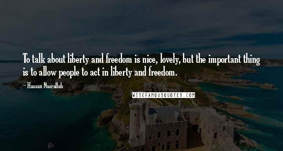 Hassan Nasrallah Quotes: To talk about liberty and freedom is nice, lovely, but the important thing is to allow people to act in liberty and freedom.