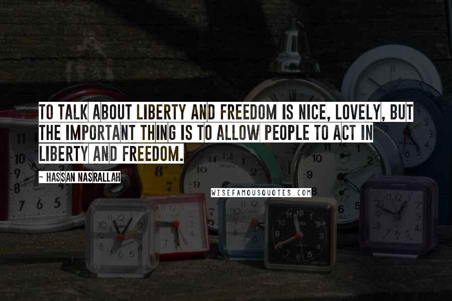 Hassan Nasrallah Quotes: To talk about liberty and freedom is nice, lovely, but the important thing is to allow people to act in liberty and freedom.