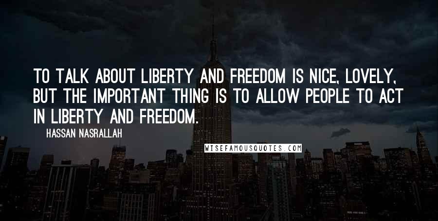 Hassan Nasrallah Quotes: To talk about liberty and freedom is nice, lovely, but the important thing is to allow people to act in liberty and freedom.