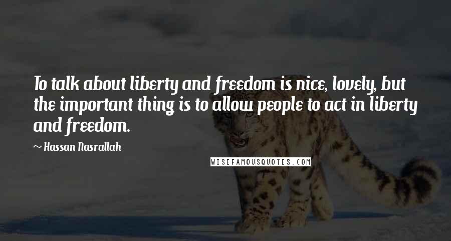 Hassan Nasrallah Quotes: To talk about liberty and freedom is nice, lovely, but the important thing is to allow people to act in liberty and freedom.