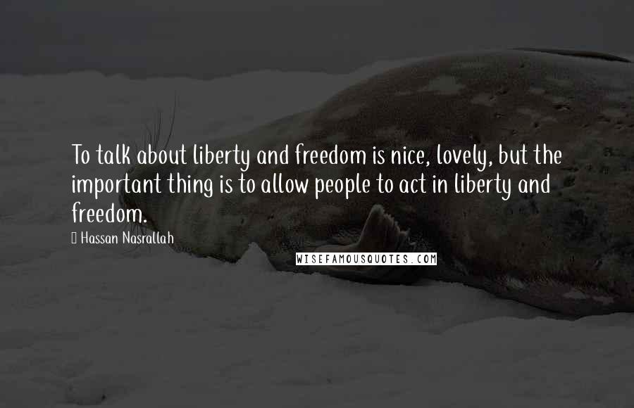 Hassan Nasrallah Quotes: To talk about liberty and freedom is nice, lovely, but the important thing is to allow people to act in liberty and freedom.