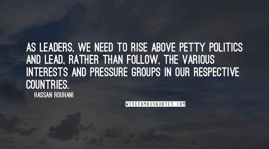 Hassan Rouhani Quotes: As leaders, we need to rise above petty politics and lead, rather than follow, the various interests and pressure groups in our respective countries.
