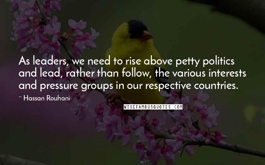 Hassan Rouhani Quotes: As leaders, we need to rise above petty politics and lead, rather than follow, the various interests and pressure groups in our respective countries.