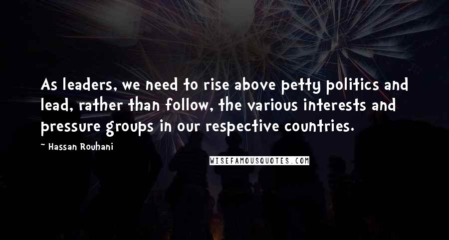 Hassan Rouhani Quotes: As leaders, we need to rise above petty politics and lead, rather than follow, the various interests and pressure groups in our respective countries.