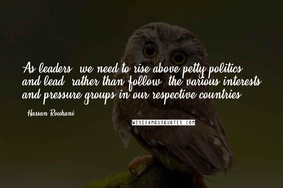 Hassan Rouhani Quotes: As leaders, we need to rise above petty politics and lead, rather than follow, the various interests and pressure groups in our respective countries.
