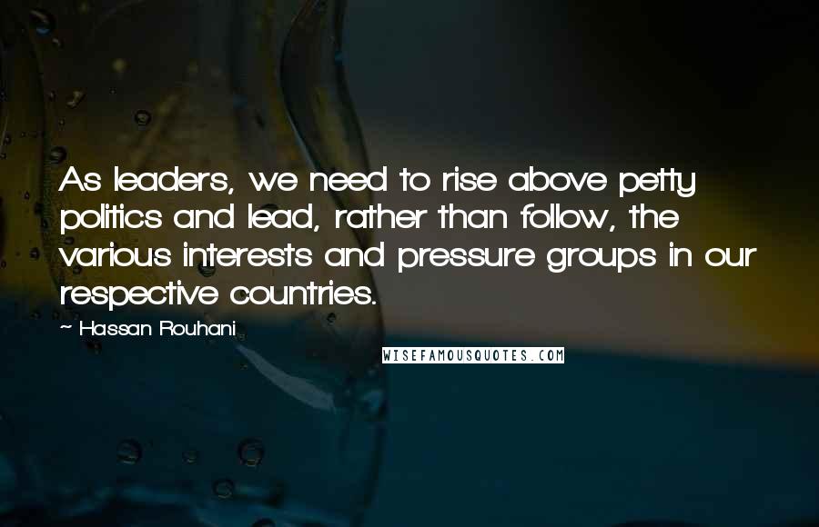 Hassan Rouhani Quotes: As leaders, we need to rise above petty politics and lead, rather than follow, the various interests and pressure groups in our respective countries.