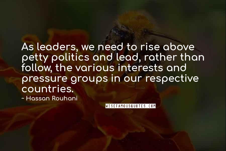 Hassan Rouhani Quotes: As leaders, we need to rise above petty politics and lead, rather than follow, the various interests and pressure groups in our respective countries.