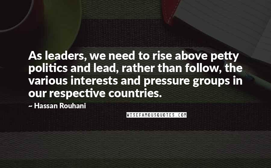 Hassan Rouhani Quotes: As leaders, we need to rise above petty politics and lead, rather than follow, the various interests and pressure groups in our respective countries.
