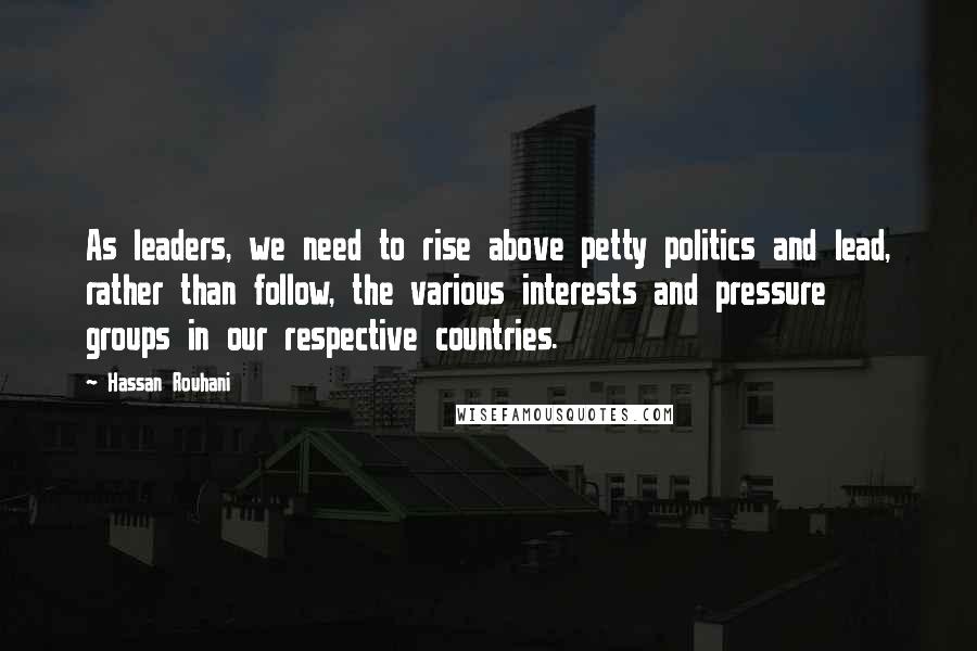 Hassan Rouhani Quotes: As leaders, we need to rise above petty politics and lead, rather than follow, the various interests and pressure groups in our respective countries.