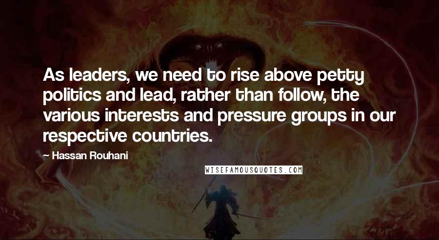 Hassan Rouhani Quotes: As leaders, we need to rise above petty politics and lead, rather than follow, the various interests and pressure groups in our respective countries.