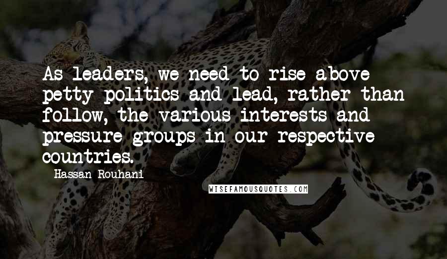 Hassan Rouhani Quotes: As leaders, we need to rise above petty politics and lead, rather than follow, the various interests and pressure groups in our respective countries.